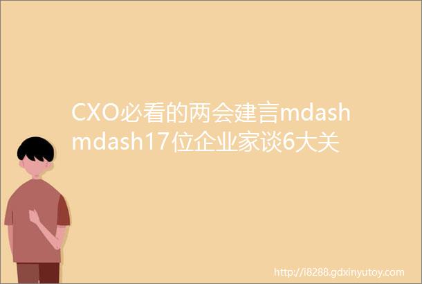 CXO必看的两会建言mdashmdash17位企业家谈6大关键词与CXO有关的热点全在这里「观世相」
